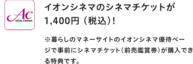 AEON CINEMA イオンシネマのシネマチケットが1,400円(税込)! ※暮らしのマネーサイトのイオンシネマ優待ページで事前にシネマチケット(前売鑑賞券)が購入できる特典です