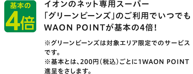 基本の4倍 イオンのネット専用スーパー 「グリーンビーンズ」のご利用でいつでもWAON POINTが基本の4倍! ※グリーンビーンズは対象エリア限定でのサービスです。 ※基本とは、200円(税込)ごとに1WAON POINT進呈をさします。