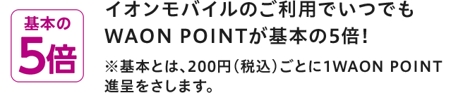 基本の5倍 イオンモバイルのご利用でいつでもWAON POINTが基本の5倍! ※基本とは、200円(税込)ごとに1WAON POINT進呈をさします。