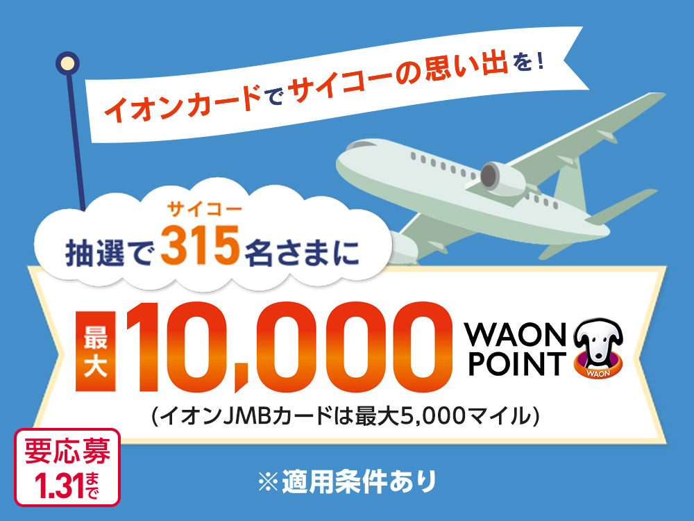 イオンカードでサイコーの思い出を！ 抽選でサイコー315名さまに 最大10,000WAON POINT (イオンJMBカードは最大5,000マイル) ※適用条件あり 要応募1.31まで