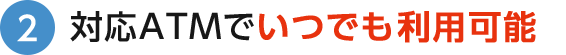 2 対応ATMでいつでも利用可能