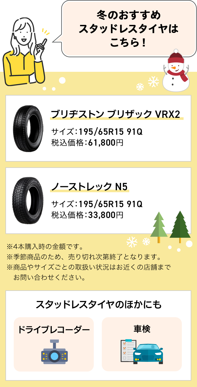 冬のおすすめスタッドレスタイヤはこちら！ ブリヂストンブリザック VRX2 サイズ：195/65R15 91Q 税込価格：61,800円 ノーストレックN5 サイズ：195/65R15 91Q 税込価格：33,800円 ※4本購入時の金額です。 ※季節商品のため、売り切れ次第終了となります。 ※商品やサイズごとの取扱い状況はお近くの店舗までお問い合わせください。 スタッドレスタイヤのほかにも ドライブレコーダー 車検