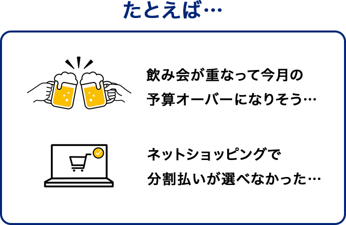 たとえば… 飲み会が重なって今月の予算オーバーになりそう… ネットショッピングで分割払いが選べなかった…