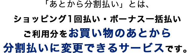 「あとから分割払い」とは、ショッピング1回払い・ボーナス一括払いご利用分をお買い物のあとから分割払いに変更できるサービスです。