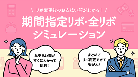 リボ変更後のお支払い額がわかる！ 期間指定リボ・全リボ シミュレーション お支払い額がすぐにわかって便利！ まとめてリボ変更できて楽だね！
