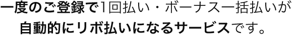 一度のご登録で1回払い・ボーナス一括払いが自動的にリボ払いになるサービスです。