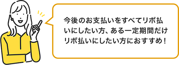 今後のお支払いをすべてリボ払いにしたい方、ある一定期間だけリボ払いにしたい方におすすめ！