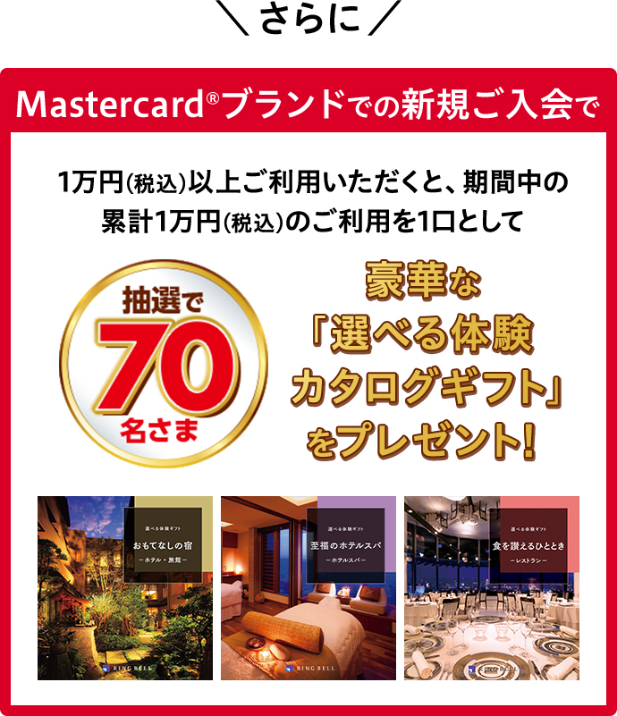 さらに Masetercard®ブランドでの新規ご入会で 1万円(税込)以上ご利用いただくと、期間中の累計1万円(税込)のご利用を1口として、抽選で70名さま 豪華な「選べる体験カタログギフト」をプレゼント! 選べる体験ギフト おもてなしの宿 ―ホテル・旅館― RING BELL 選べる体験ギフト 至福のホテルスパ ―ホテルスパ― RING BELL 選べる体験ギフト食を讃えるひととき ―レストラン― RING BELL