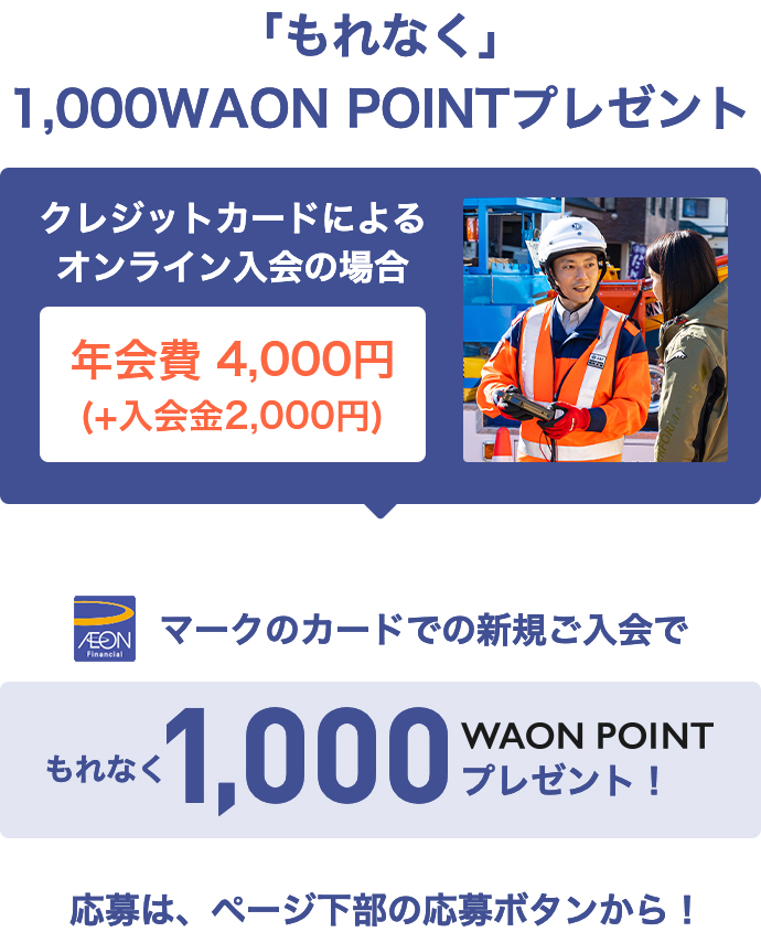 「もれなく」1,000WAON POINTプレゼント クレジットカードによるオンライン入会の場合 年会費4,000円(＋入会金2,000円) AEON Financialマークのカードでの新規ご入会で もれなく1,000WAON POINTプレゼント！ 応募は、ページ下部の応募ボタンから！