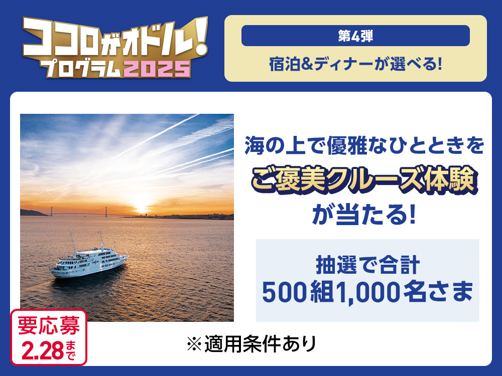 ココロがオドル！2025 プログラム 第4弾 宿泊&ディナーが選べる！ 海の上で優雅なひとときをご褒美クルーズ体験が当たる！ 抽選で合計500組1,000名さま ※適用条件あり 要応募2.28まで