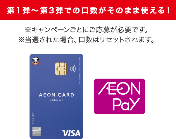 第1弾～第3弾での口数がそのまま使える！ ※キャンペーンごとにご応募が必要です。 ※当選された場合、口数はリセットされます。 AEON CARD SELECT AEON Pay
