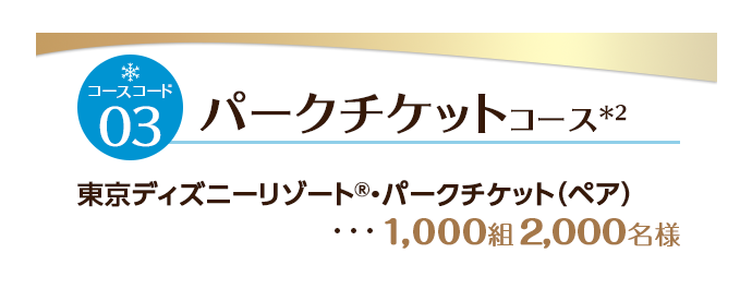 コースコード03 パークチケットコース ＊2 東京ディズニーリゾート&reg;・パークチケット(ペア) ・・・1,000組2,000名様