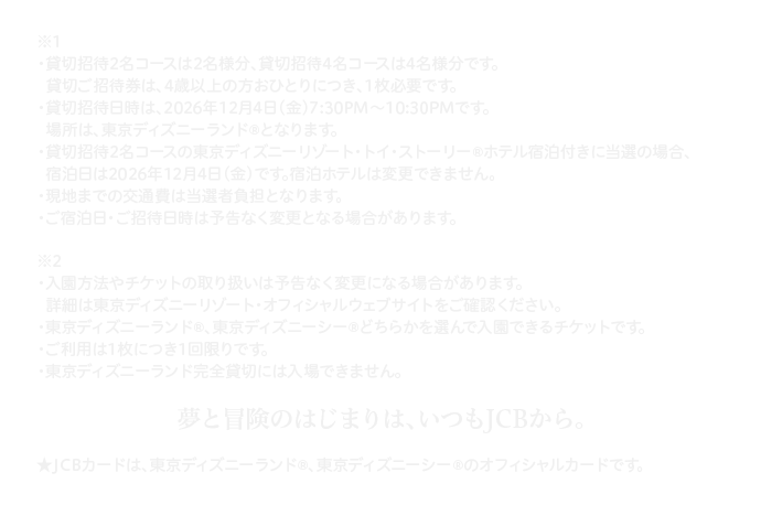 ※1 ・貸切招待2名コースは2名様分、貸切招待4名コースは4名様分です。貸切ご招待券は、4歳以上の方おひとりにつき、1枚必要です。 ・貸切招待日時は、2026年12月4日(金)7:30PM～10:30PMです。場所は、東京ディズニーランド&reg;となります。・貸切招待2名コースの東京ディズニーリゾート・トイ・ストーリー&reg;ホテル宿泊付きに当選の場合、宿泊日は2026年12月4日(金)です。宿泊ホテルは変更できません。 ・現地までの交通費は当選者負担となります。 ・ご宿泊日・ご招待日時は予告なく変更となる場合があります。 ※2 ・入園方法やチケットの取り扱いは予告なく変更になる場合があります。詳細は東京ディズニーリゾート・オフィシャルウェブサイトをご確認ください。 ・東京ディズニーランド&reg;、東京ディズニーシー&reg;どちらかを選んで入園できるチケットです。 ・ご利用は1枚につき1回限りです。・東京ディズニーランド完全貸切には入場できません。 夢と冒険のはじまりは、いつもJCBから。 ★JCBカードは、東京ディズニーランド&reg;、東京ディズニーシー&reg;のオフィシャルカードです。