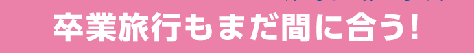 卒業旅行もまだ間に合う！