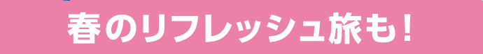 春のリフレッシュ旅も！