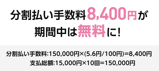 分割払い手数料8,400円が 期間中は無料に！ 分割払い手数料：150,000円×(5.6円/100円)＝8,400円 支払総額：15,000円×10回＝150,000円