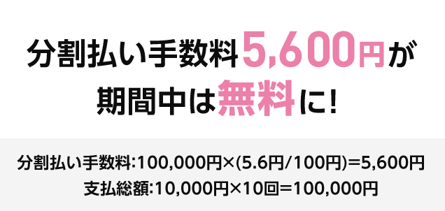 分割払い手数料5,600円が 期間中は無料に！ 分割払い手数料：100,000円×(5.6円/100円)＝5,600円 支払総額：10,000円×10回＝100,000円