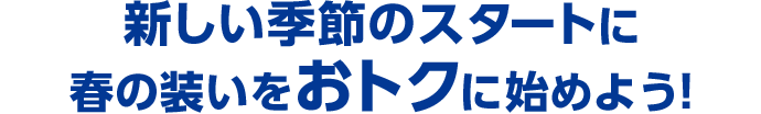 新しい季節のスタートに 春の装いをおトクに始めよう！
