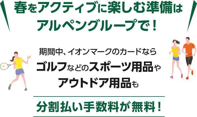春をアクティブに楽しむ準備はアルペングループで！ 期間中、イオンマークのカードなら ゴルフなどのスポーツ用品や アウトドア用品も 分割払い手数料が無料！