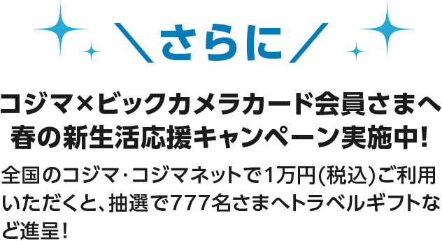 さらにコジマ×ビックカメラカード会員さまへ 春の新生活応援キャンペーン実施中！ 全国のコジマ・コジマネットで1万円(税込)ご利用いただくと、抽選で777名さまへトラベルギフトなど進呈！