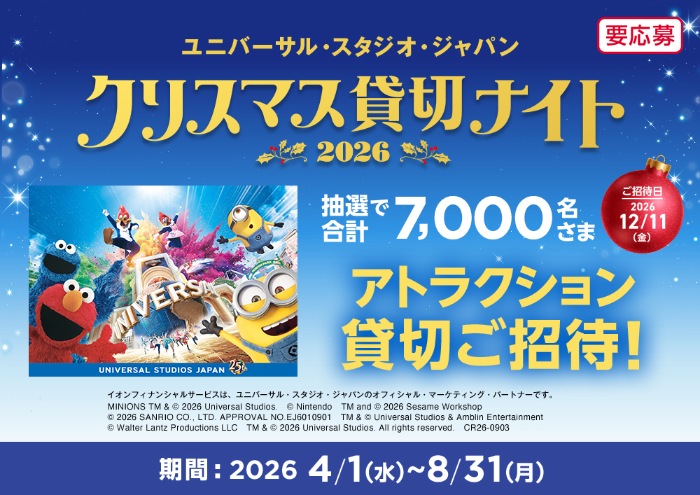 ユニバーサル・スタジオ・ジャパン クリスマス貸切ナイト2026 抽選で合計7,000名さま アトラクション貸切ご招待！ ご招待日 2026年12月11日(金) イオンフィナンシャルサービスは、ユニバーサル・スタジオ・ジャパンのオフィシャル・マーケティング・パートナーです。 MINIONS TM & &copy; 2026 Universal Studios.　&copy; Nintendo　TM and &copy; 2026 Sesame Workshop　&copy; 2026 SANRIO CO., LTD. APPROVAL NO.EJ6010901　TM & &copy; Universal Studios & Amblin Entertainment　&copy; Walter Lantz Productions LLC　TM & &copy; 2026 Universal Studios. All rights reserved.　CR26-0903 期間：2026年4月1日(水)～8月31日(月) 要応募