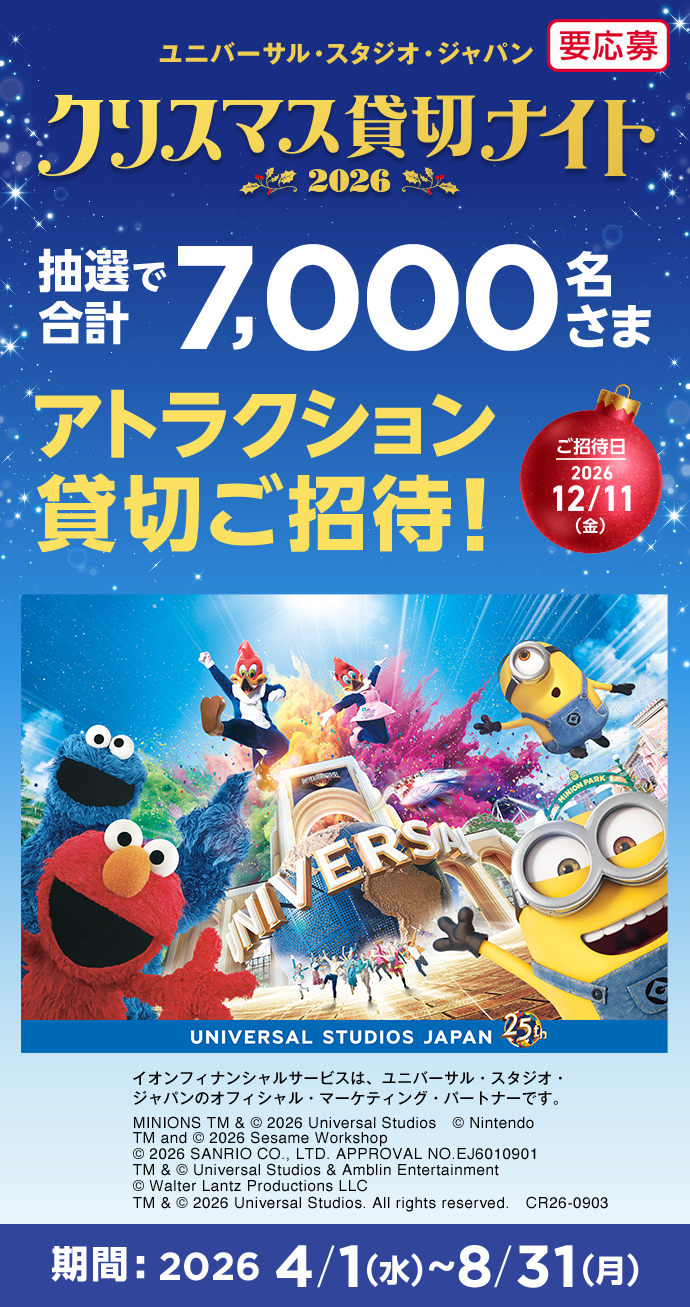 ユニバーサル・スタジオ・ジャパン クリスマス貸切ナイト2026 抽選で合計7,000名さま アトラクション貸切ご招待！ ご招待日 2026年12月11日(金) イオンフィナンシャルサービスは、ユニバーサル・スタジオ・ジャパンのオフィシャル・マーケティング・パートナーです。 MINIONS TM & &copy; 2026 Universal Studios.　&copy; Nintendo　TM and &copy; 2026 Sesame Workshop　&copy; 2026 SANRIO CO., LTD. APPROVAL NO.EJ6010901　TM & &copy; Universal Studios & Amblin Entertainment　&copy; Walter Lantz Productions LLC　TM & &copy; 2026 Universal Studios. All rights reserved.　CR26-0903 期間：2026年4月1日(水)～8月31日(月) 要応募