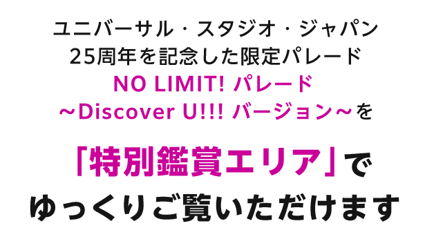 ユニバーサル・スタジオ・ジャパン25周年を記念した限定パレード NO LIMIT! パレード ～Discover U!!! バージョン～を「特別鑑賞エリア」でゆっくりご覧いただけます