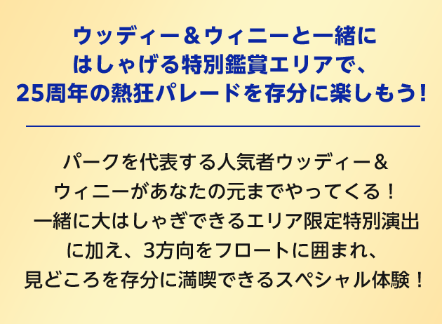 ウッディー＆ウィニーと一緒にはしゃげる特別鑑賞エリアで、25周年の熱狂パレードを存分に楽しもう！ パークを代表する人気者ウッディー＆ウィニーがあなたの元までやってくる！ 一緒に大はしゃぎできるエリア限定特別演出に加え、3方向をフロートに囲まれ、見どころを存分に満喫できるスペシャル体験！