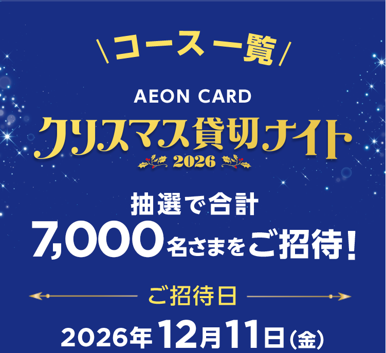 コース一覧 AEON CARD クリスマス貸切ナイト2026 抽選で合計7,000名さまをご招待！ ご招待日 2026年12月11日(金)