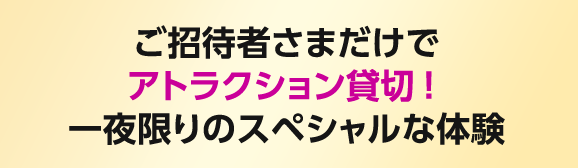 ご招待者さまだけでアトラクション貸切！一夜限りのスペシャルな体験