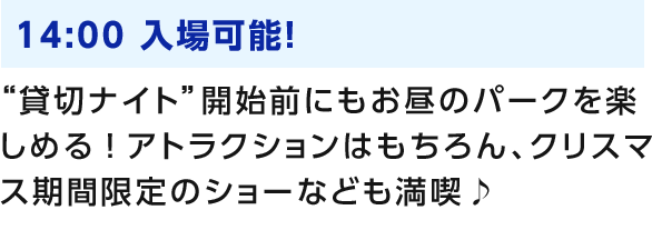 14:00 入場可能！ “貸切ナイト”開始前にもお昼のパークを楽しめる！アトラクションはもちろん、クリスマス期間限定のショーなども満喫♪