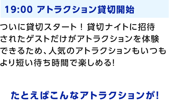 19:00 アトラクション貸切開始 ついに貸切スタート！貸切ナイトに招待されたゲストだけがアトラクションを体験できるため、人気のアトラクションもいつもより短い待ち時間で楽しめる！ たとえばこんなアトラクションが！