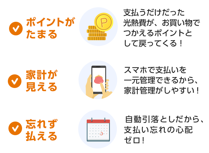 ポイントがたまる 支払うだけだった光熱費が、お買い物でつかえるポイントとして戻ってくる！ 家計が見える スマホで支払いを一元管理できるから、家計管理がしやすい！ 忘れず払える 自動引落としだから、支払い忘れの心配ゼロ！