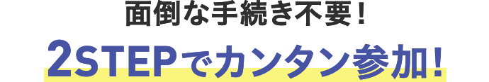 面倒な手続き不要！ 2STEPでカンタン参加！
