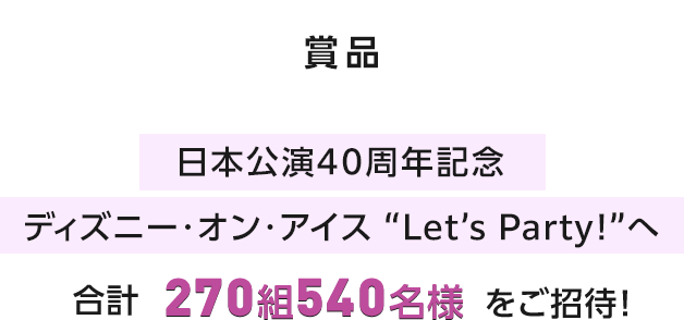 賞品 日本公演40周年記念 ディズニー･オン･アイス “Let’s Party!”へ 合計270組540名様をご招待！