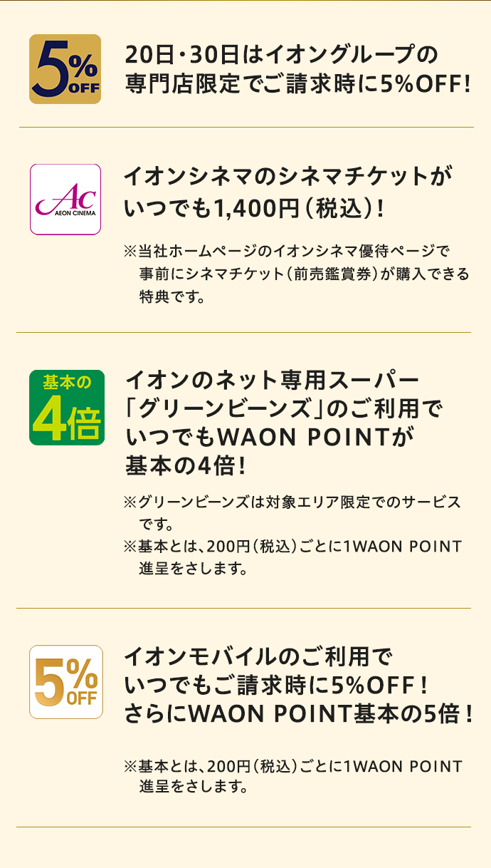 5%OFF 20日・30日はイオングループの専門店限定でご請求時に5%OFF！ AEON CINEMA イオンシネマのシネマチケットがいつでも1,400円(税込)！※当社ホームページのイオンシネマ優待ページで事前にシネマチケット(前売鑑賞券)が購入できる特典です。 基本の4倍 イオンのネット専用スーパー「グリーンビーンズ」のご利用でいつでもWAON POINTが基本の4倍！ ※グリーンビーンズは対象エリア限定でのサービスです。 ※基本とは、200円(税込)ごとに1WAON POINT進呈をさします。 5%OFF イオンモバイルのご利用でいつでも ご請求時に5%OFF！ さらにWAON POINT基本の5倍！ ※基本とは、200円(税込)ごとに1WAON POINT進呈をさします。