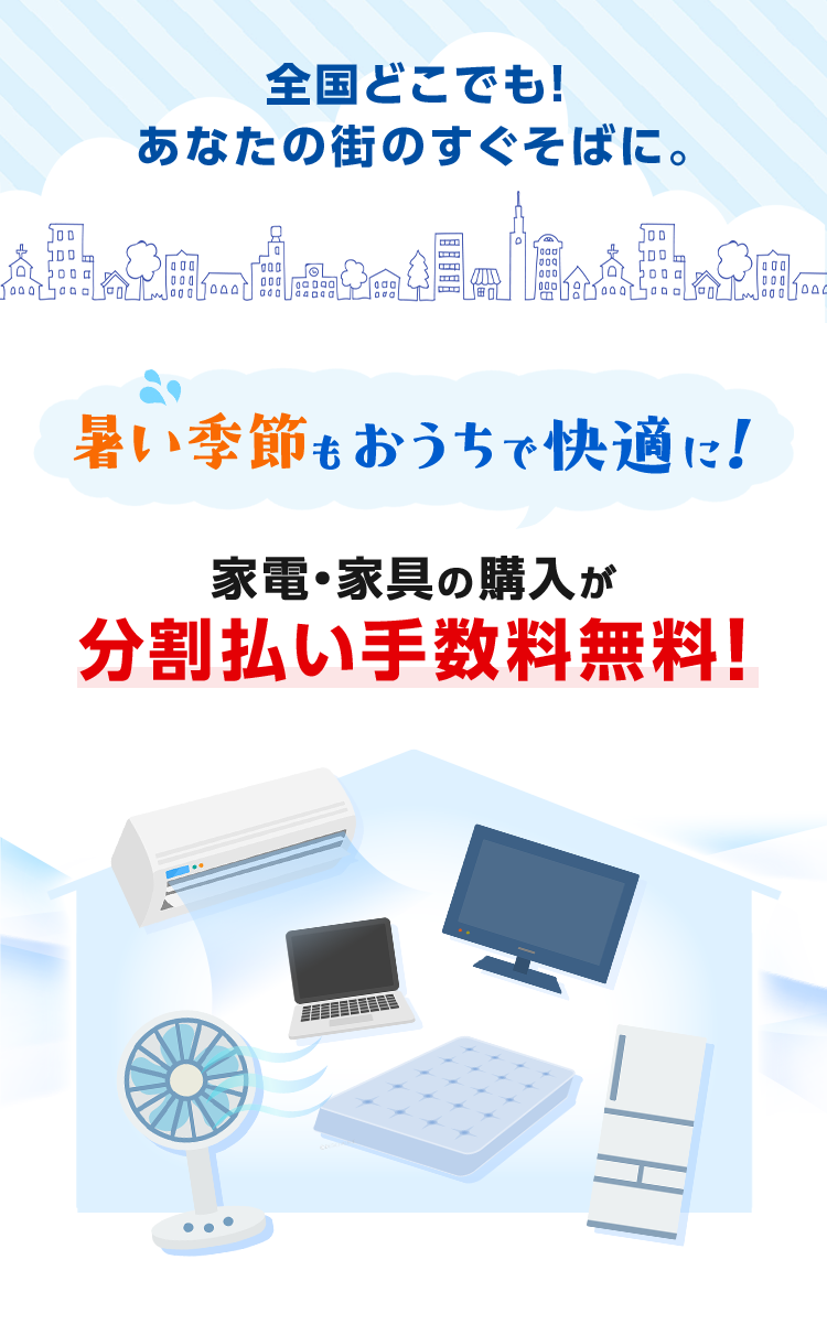 全国どこでも！あなたの街のすぐそばに。 暑い季節もおうちで快適に！ 家電・家具の購入が分割払い手数料無料！