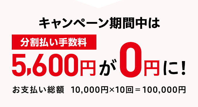 キャンペーン期間中は 分割払い手数料5,600円が0円に！ お支払い総額 10,000円×10回＝100,000円