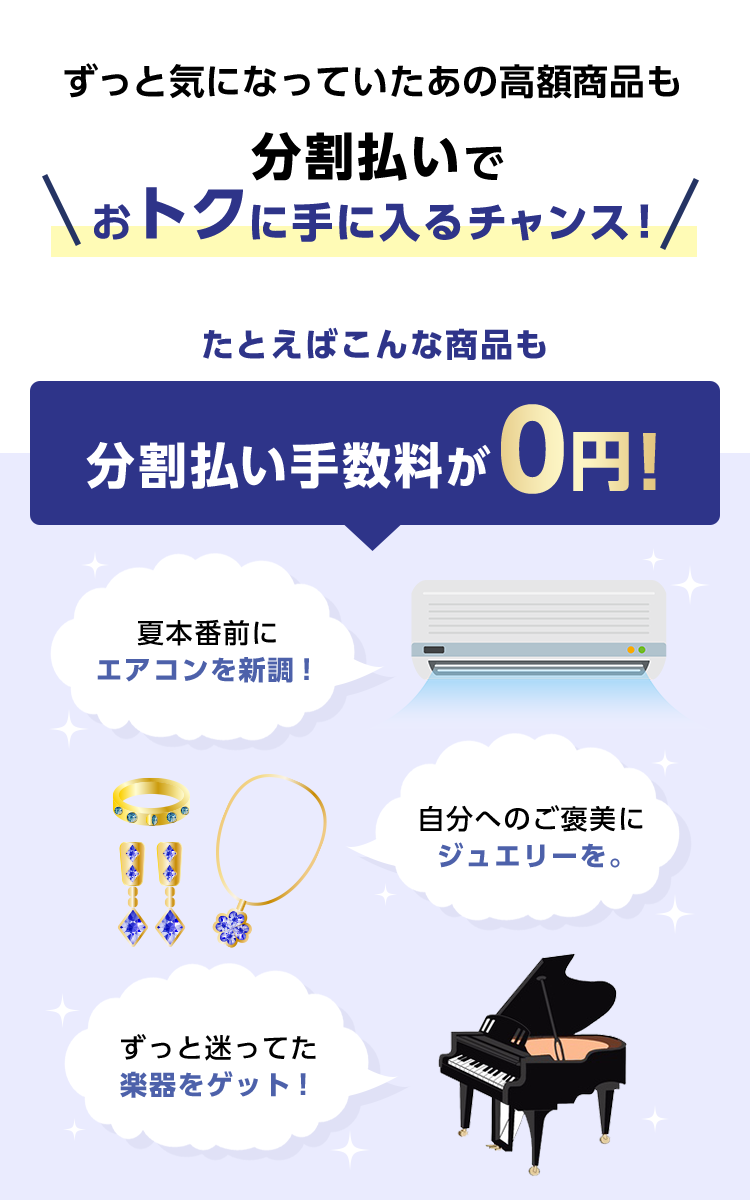 ずっと気になっていたあの高額商品も 分割払いでおトクに手に入るチャンス！ たとえばこんな商品も 分割払い手数料が0円！ 夏本番前にエアコンを新調！ 自分へのご褒美にジュエリーを。 ずっと迷ってた楽器をゲット！