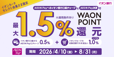 イオン銀行 イオンカードセレクト会員さま限定 AEON Payへのイオン銀行口座チャージとAEON Pay決済で 最大1.5% WAON POINT還元 ※適用条件あり イオン銀行口座からAEON Payにチャージ0.5％ + イオングループの対象店舗でのお支払い いつでも1.0％ AEON Pay 期間2026年4月10日(金)～8月31日(月)