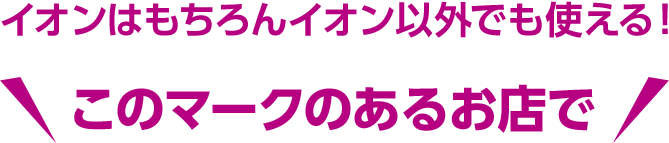 イオンはもちろんイオン以外でも使える！ このマークのあるお店で