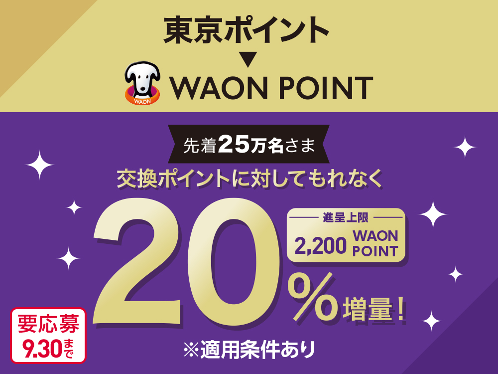 東京ポイント WAON POINT 先着25万名さま 交換ポイントに対してもれなく 20％増量！ 進呈上限 2,200WAON POINT ※適用条件あり 要応募 9月30日まで