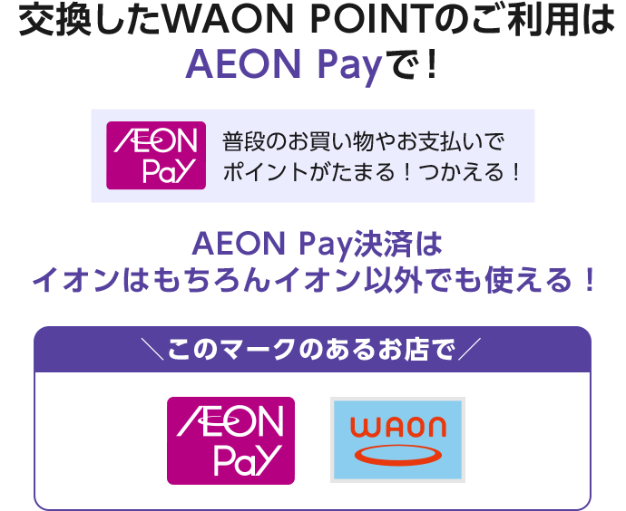 交換したWAON POINTのご利用はAEON Payで！ AEON Pay 普段のお買い物やお支払いでポイントがたまる！つかえる！ AEON Pay決済はイオンはもちろんイオン以外でも使える！ このマークのあるお店で AEON Pay WAON