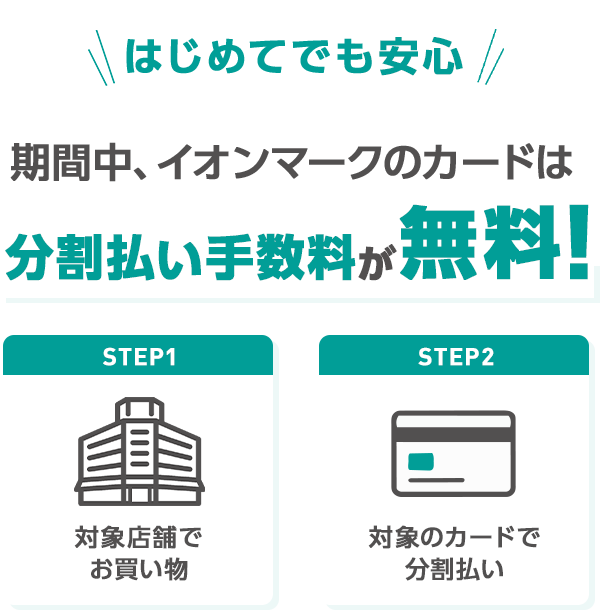 はじめてでも安心 期間中、イオンマークのカードは 分割払い手数料が無料！ STEP1 対象店舗でお買い物 STEP2 対象のカードで分割払い