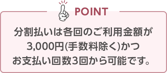 POINT 分割払いは各回のご利用金額が3,000円(手数料除く)かつお支払い回数3回から可能です。