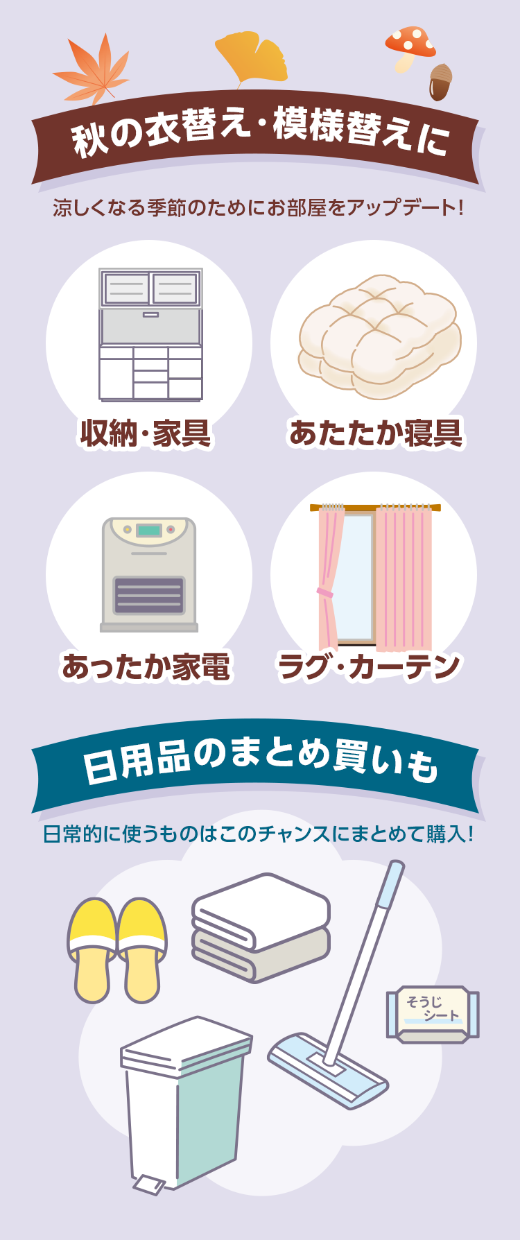 秋の衣替え・模様替えに 涼しくなる季節のためにお部屋をアップデート！ 収納・家具 あたたか寝具 あったか家電 ラグ・カーテン 日用品のまとめ買いも 日常的に使うものはこのチャンスにまとめて購入！