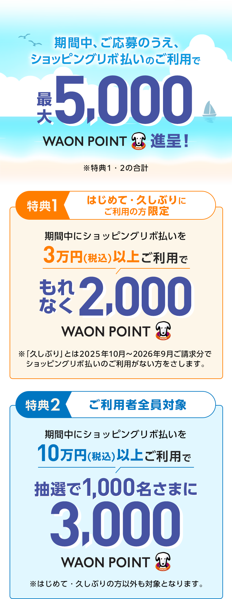 期間中、ご応募のうえ、ショッピングリボ払いのご利用で 最大5,000WAON POINT進呈！ ※特典1・2の合計 特典1 はじめて・久しぶりにご利用の方限定 期間中にショッピングリボ払いを 3万円(税込)以上ご利用で もれなく2,000WAON POINT ※「久しぶり」とは2025年10月〜2026年9月ご請求分でショッピングリボ払いのご利用がない方をさします。 特典2 ご利用者全員対象 期間中にショッピングリボ払いを 10万円(税込)以上ご利用で 抽選で1,000名さまに 3,000WAON POINT ※はじめて・久しぶりの方以外も対象となります。