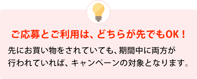 ご応募とご利用は、どちらが先でもOK！ 先にお買い物をされていても、期間中に両方が行われていれば、キャンペーンの対象となります。