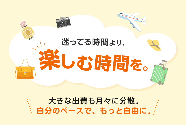 迷ってる時間より、楽しむ時間を。 大きな出費も月々に分散。自分のペースで、もっと自由に。