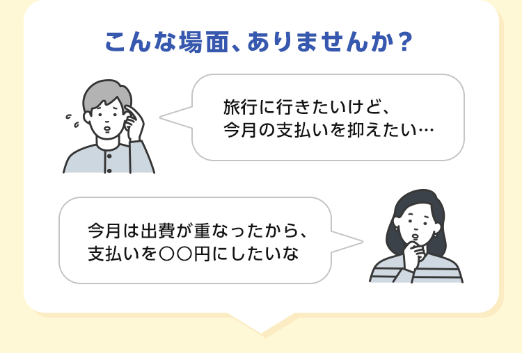 こんな場面、ありませんか？ 旅行に行きたいけど、今月の支払いを抑えたい… 今月は出費が重なったから、支払いを○○円にしたいな